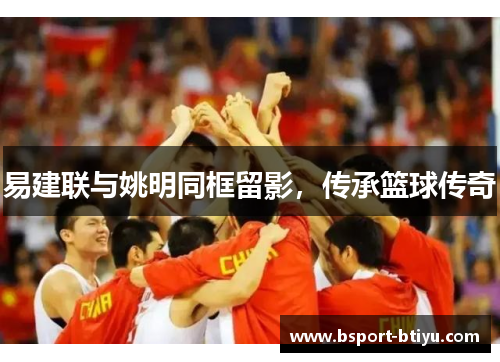 易建联与姚明同框留影，传承篮球传奇