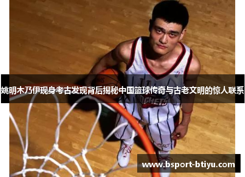 姚明木乃伊现身考古发现背后揭秘中国篮球传奇与古老文明的惊人联系