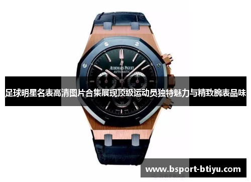 足球明星名表高清图片合集展现顶级运动员独特魅力与精致腕表品味