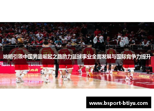 姚明引领中国男篮崛起之路助力篮球事业全面发展与国际竞争力提升