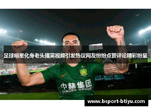 足球明星化身老头搞笑视频引发热议网友纷纷点赞评论精彩纷呈