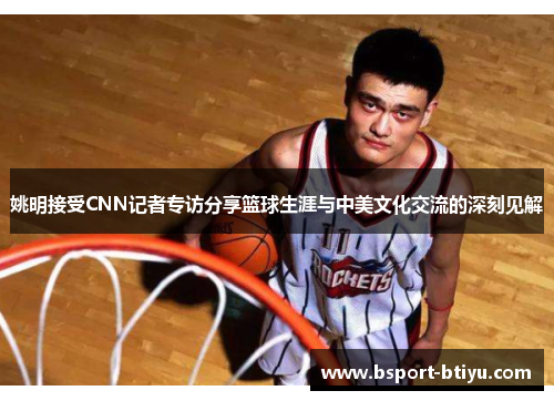 姚明接受CNN记者专访分享篮球生涯与中美文化交流的深刻见解