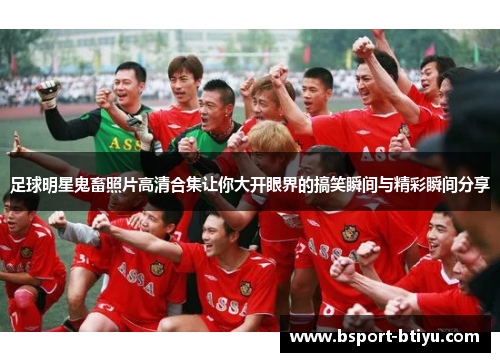 足球明星鬼畜照片高清合集让你大开眼界的搞笑瞬间与精彩瞬间分享